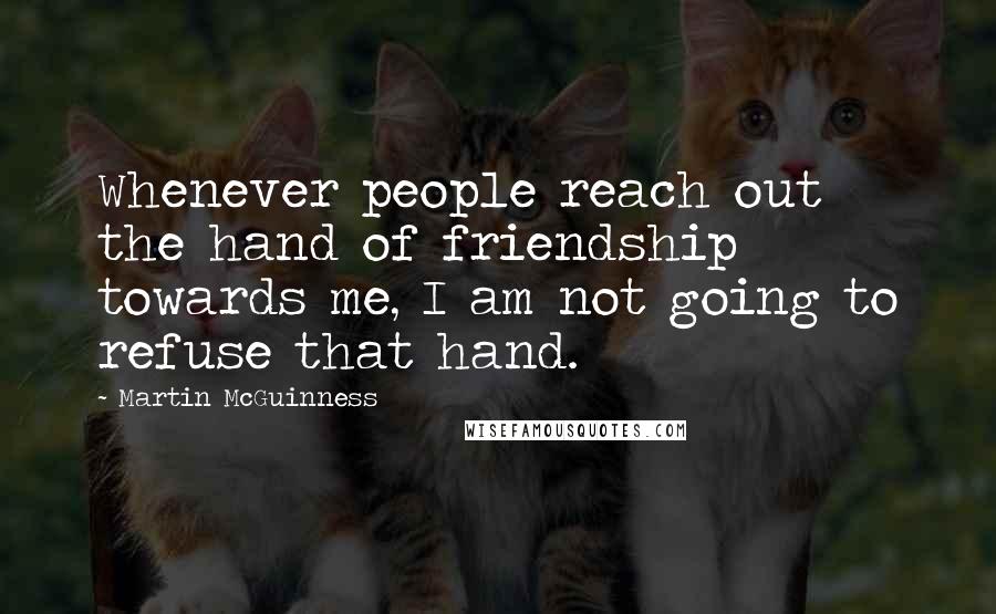 Martin McGuinness Quotes: Whenever people reach out the hand of friendship towards me, I am not going to refuse that hand.