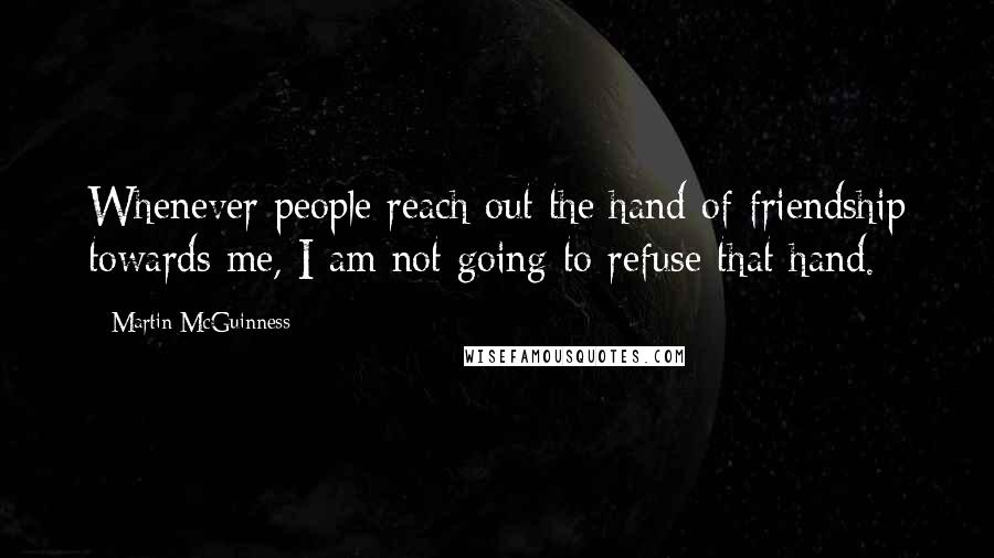 Martin McGuinness Quotes: Whenever people reach out the hand of friendship towards me, I am not going to refuse that hand.