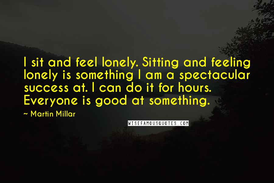 Martin Millar Quotes: I sit and feel lonely. Sitting and feeling lonely is something I am a spectacular success at. I can do it for hours. Everyone is good at something.