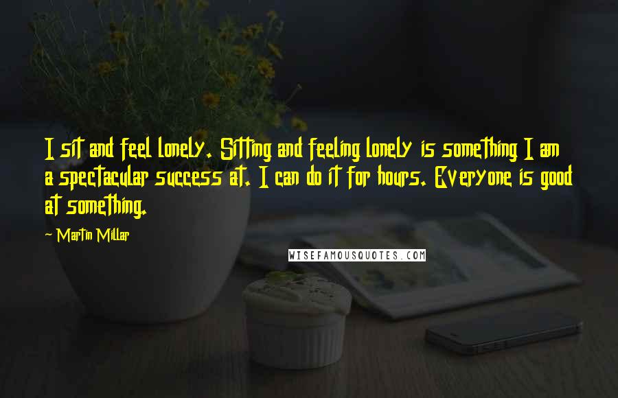 Martin Millar Quotes: I sit and feel lonely. Sitting and feeling lonely is something I am a spectacular success at. I can do it for hours. Everyone is good at something.