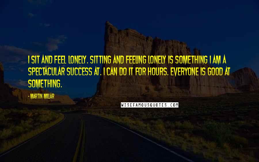 Martin Millar Quotes: I sit and feel lonely. Sitting and feeling lonely is something I am a spectacular success at. I can do it for hours. Everyone is good at something.