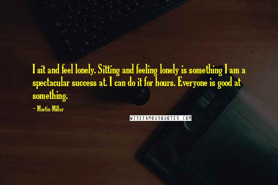 Martin Millar Quotes: I sit and feel lonely. Sitting and feeling lonely is something I am a spectacular success at. I can do it for hours. Everyone is good at something.