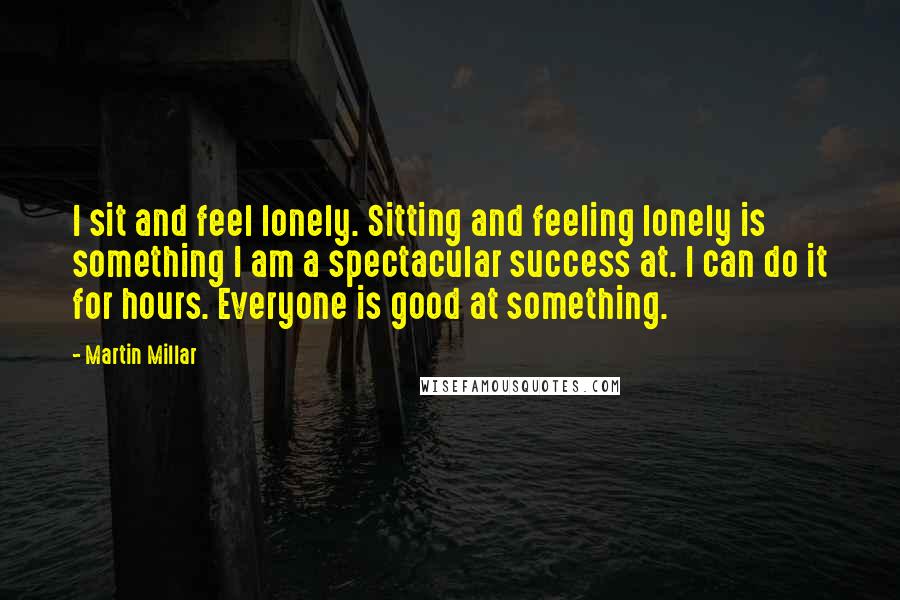 Martin Millar Quotes: I sit and feel lonely. Sitting and feeling lonely is something I am a spectacular success at. I can do it for hours. Everyone is good at something.