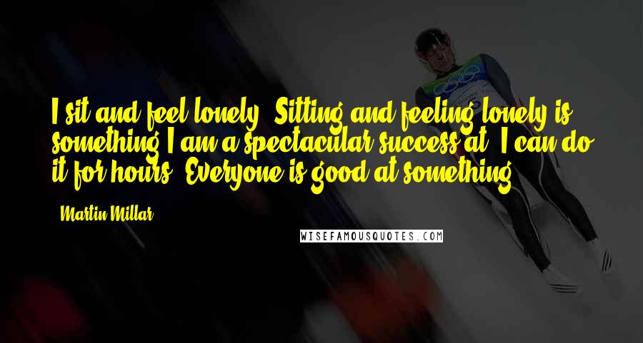 Martin Millar Quotes: I sit and feel lonely. Sitting and feeling lonely is something I am a spectacular success at. I can do it for hours. Everyone is good at something.