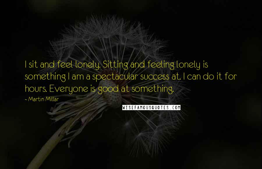 Martin Millar Quotes: I sit and feel lonely. Sitting and feeling lonely is something I am a spectacular success at. I can do it for hours. Everyone is good at something.