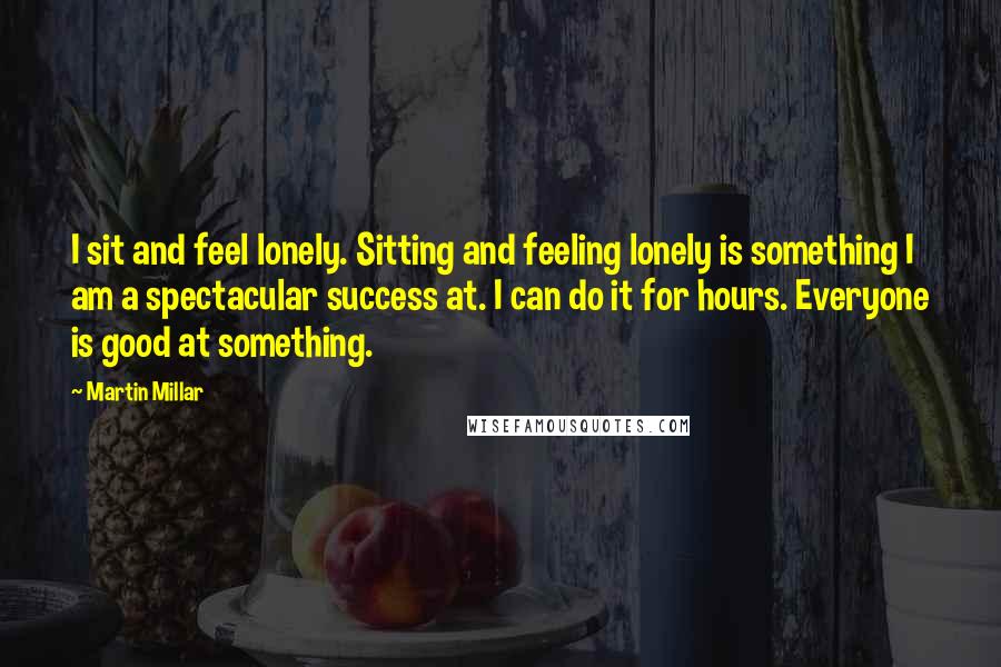 Martin Millar Quotes: I sit and feel lonely. Sitting and feeling lonely is something I am a spectacular success at. I can do it for hours. Everyone is good at something.