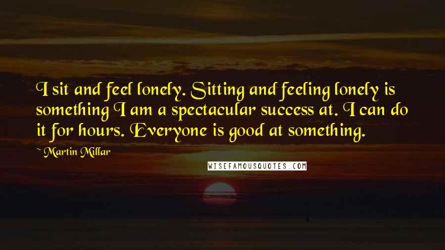 Martin Millar Quotes: I sit and feel lonely. Sitting and feeling lonely is something I am a spectacular success at. I can do it for hours. Everyone is good at something.