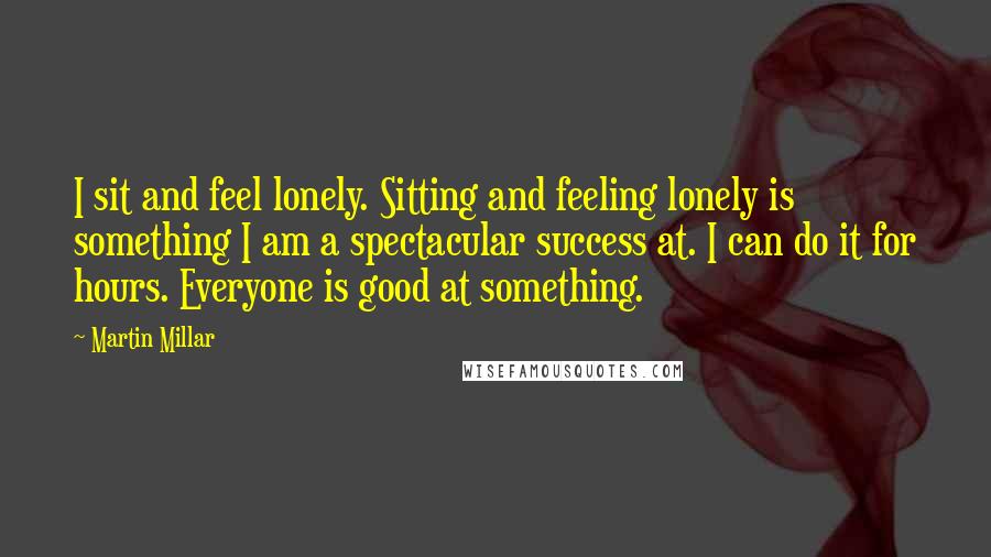 Martin Millar Quotes: I sit and feel lonely. Sitting and feeling lonely is something I am a spectacular success at. I can do it for hours. Everyone is good at something.