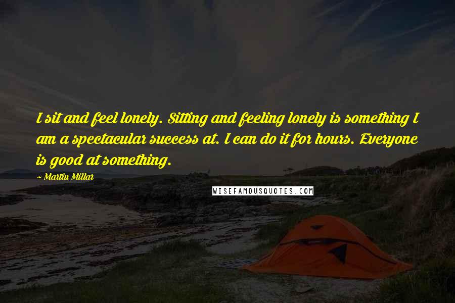 Martin Millar Quotes: I sit and feel lonely. Sitting and feeling lonely is something I am a spectacular success at. I can do it for hours. Everyone is good at something.