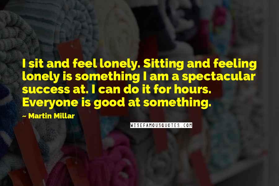 Martin Millar Quotes: I sit and feel lonely. Sitting and feeling lonely is something I am a spectacular success at. I can do it for hours. Everyone is good at something.
