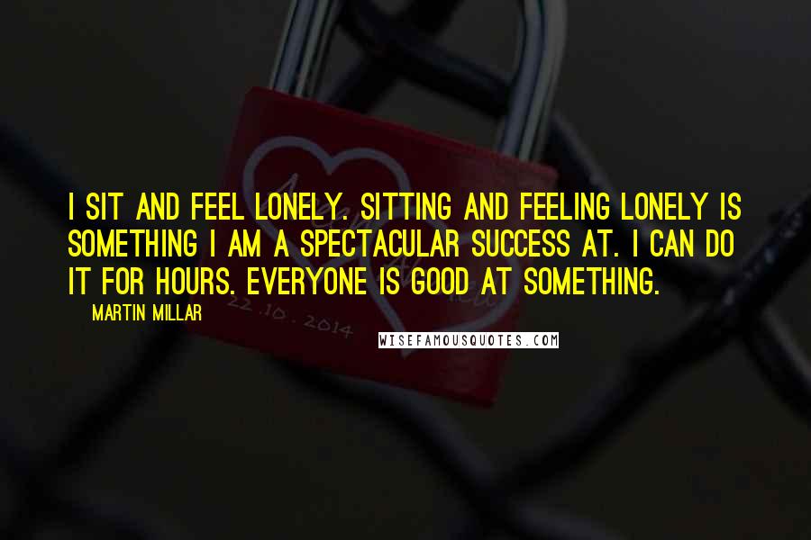 Martin Millar Quotes: I sit and feel lonely. Sitting and feeling lonely is something I am a spectacular success at. I can do it for hours. Everyone is good at something.