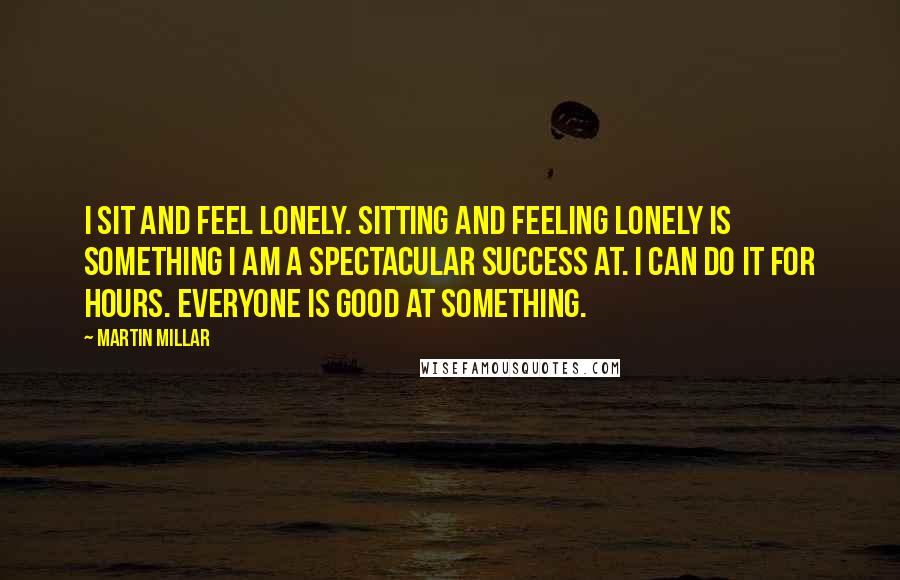 Martin Millar Quotes: I sit and feel lonely. Sitting and feeling lonely is something I am a spectacular success at. I can do it for hours. Everyone is good at something.