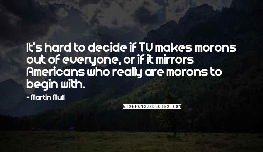 Martin Mull Quotes: It's hard to decide if TV makes morons out of everyone, or if it mirrors Americans who really are morons to begin with.