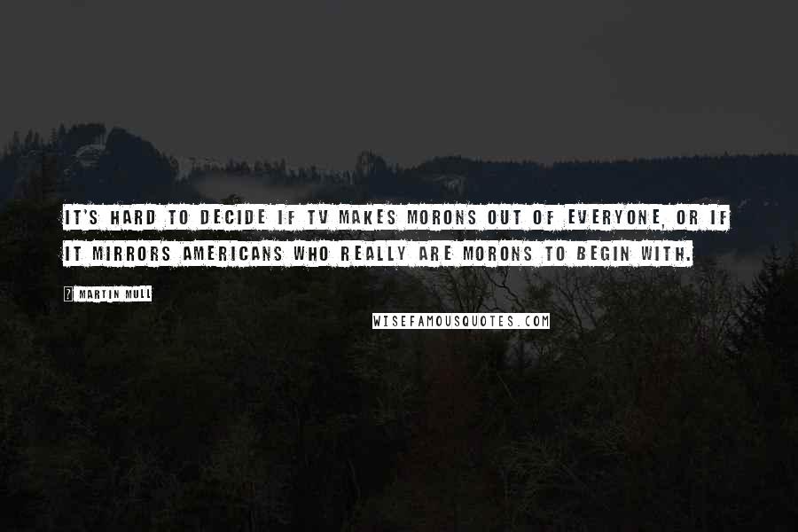 Martin Mull Quotes: It's hard to decide if TV makes morons out of everyone, or if it mirrors Americans who really are morons to begin with.