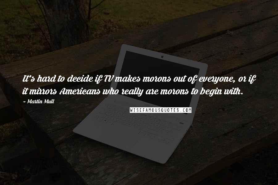 Martin Mull Quotes: It's hard to decide if TV makes morons out of everyone, or if it mirrors Americans who really are morons to begin with.