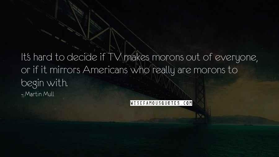 Martin Mull Quotes: It's hard to decide if TV makes morons out of everyone, or if it mirrors Americans who really are morons to begin with.
