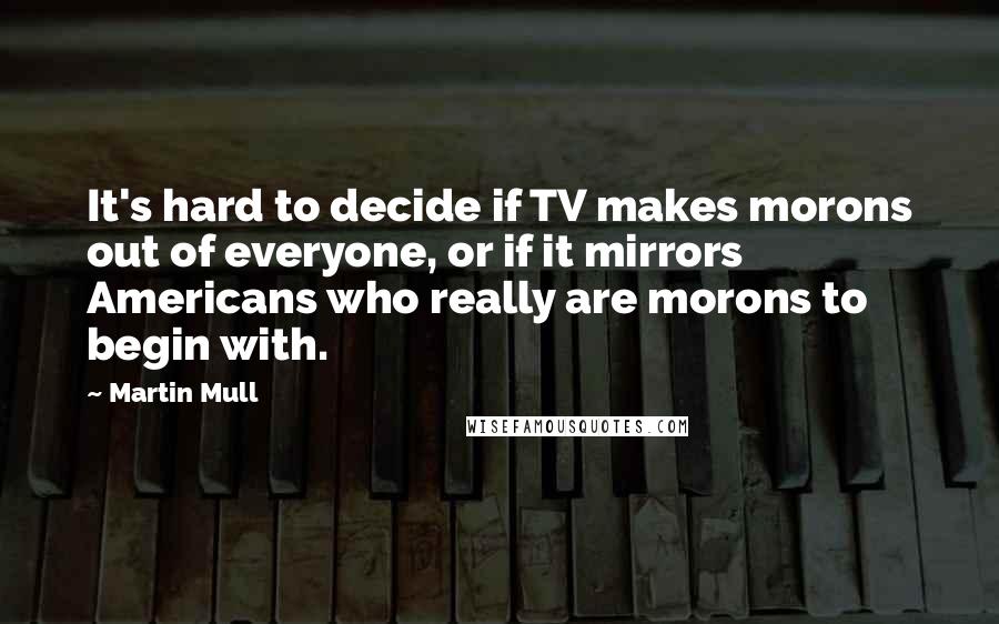 Martin Mull Quotes: It's hard to decide if TV makes morons out of everyone, or if it mirrors Americans who really are morons to begin with.