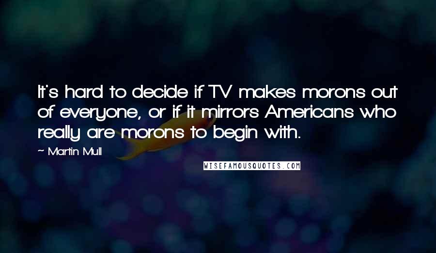 Martin Mull Quotes: It's hard to decide if TV makes morons out of everyone, or if it mirrors Americans who really are morons to begin with.