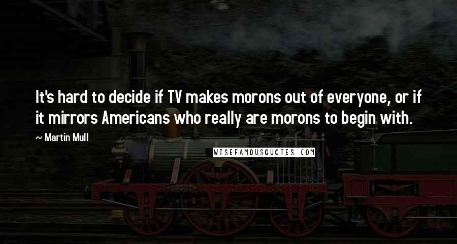 Martin Mull Quotes: It's hard to decide if TV makes morons out of everyone, or if it mirrors Americans who really are morons to begin with.