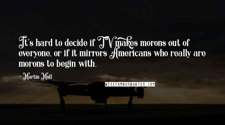 Martin Mull Quotes: It's hard to decide if TV makes morons out of everyone, or if it mirrors Americans who really are morons to begin with.