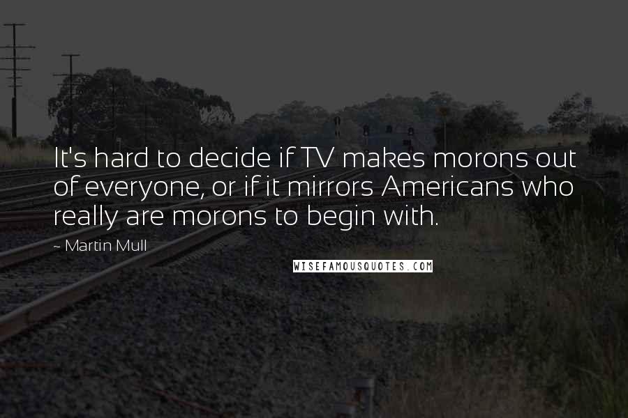 Martin Mull Quotes: It's hard to decide if TV makes morons out of everyone, or if it mirrors Americans who really are morons to begin with.