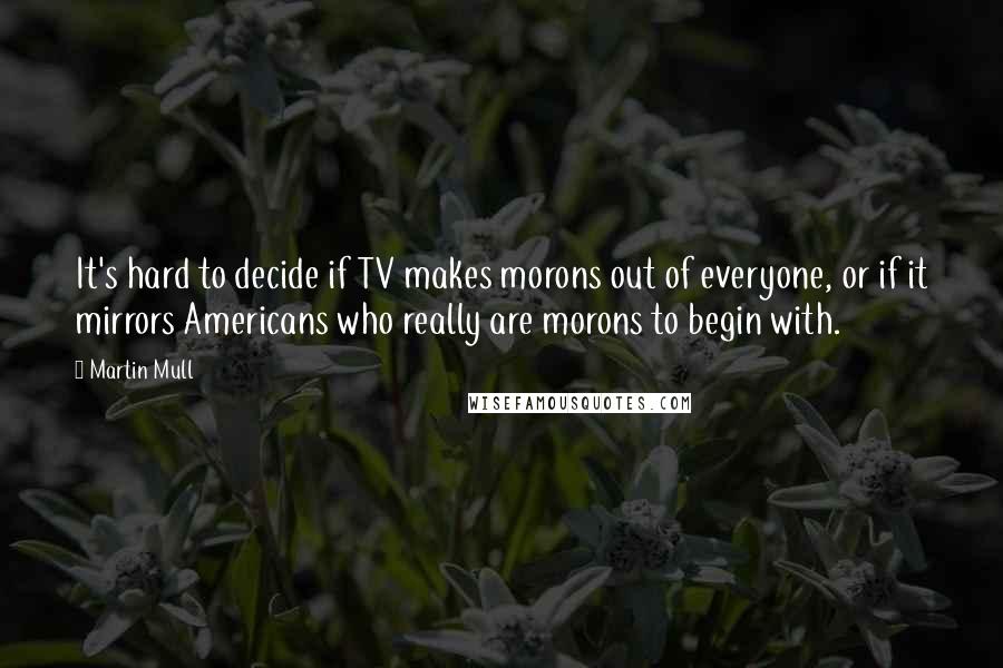 Martin Mull Quotes: It's hard to decide if TV makes morons out of everyone, or if it mirrors Americans who really are morons to begin with.