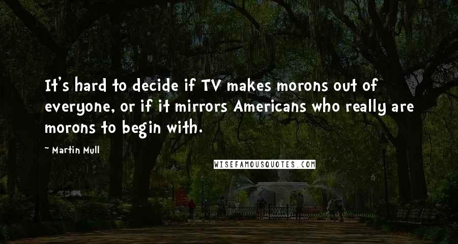 Martin Mull Quotes: It's hard to decide if TV makes morons out of everyone, or if it mirrors Americans who really are morons to begin with.