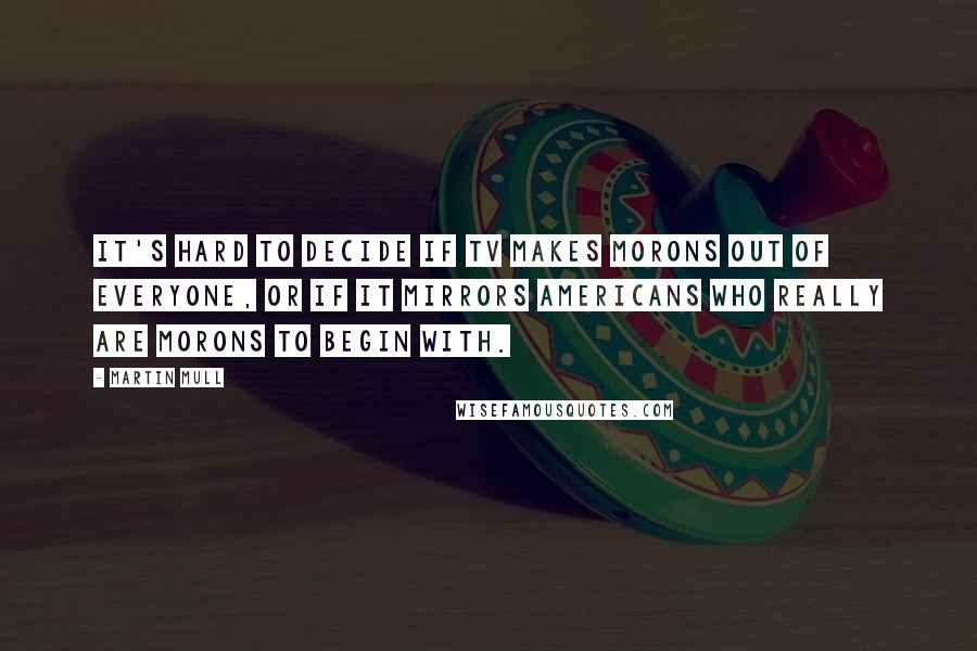 Martin Mull Quotes: It's hard to decide if TV makes morons out of everyone, or if it mirrors Americans who really are morons to begin with.