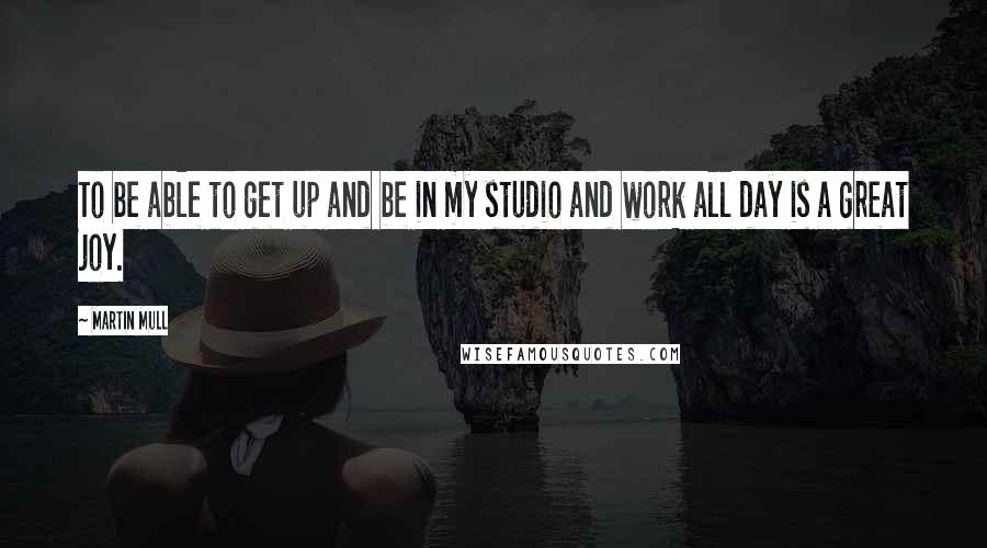 Martin Mull Quotes: To be able to get up and be in my studio and work all day is a great joy.