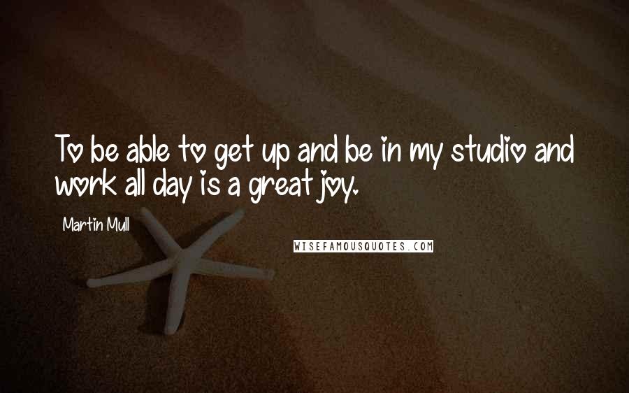 Martin Mull Quotes: To be able to get up and be in my studio and work all day is a great joy.