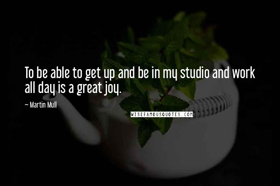 Martin Mull Quotes: To be able to get up and be in my studio and work all day is a great joy.