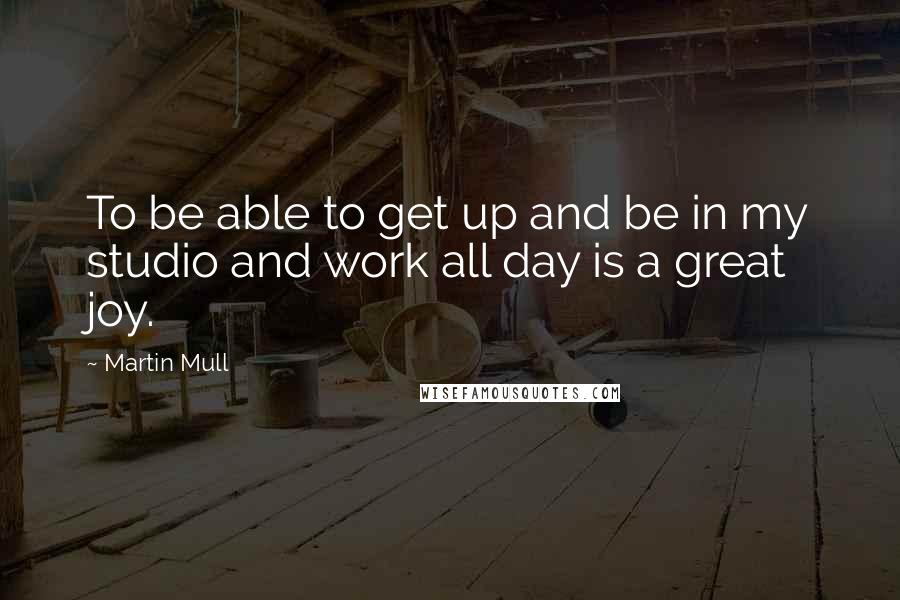 Martin Mull Quotes: To be able to get up and be in my studio and work all day is a great joy.