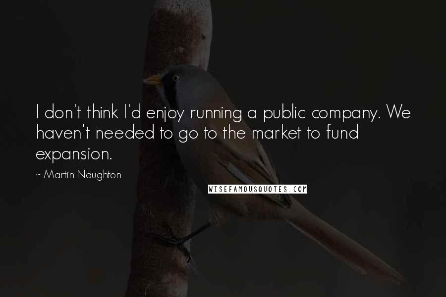 Martin Naughton Quotes: I don't think I'd enjoy running a public company. We haven't needed to go to the market to fund expansion.