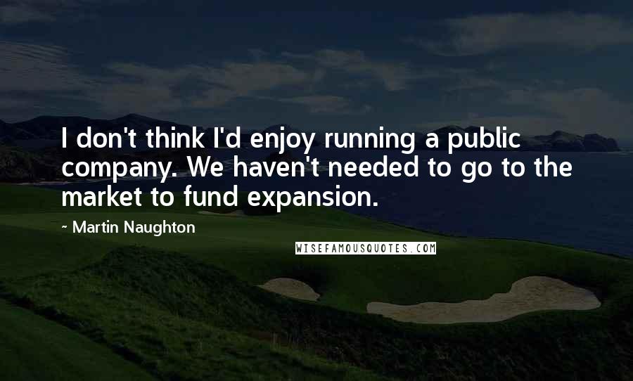 Martin Naughton Quotes: I don't think I'd enjoy running a public company. We haven't needed to go to the market to fund expansion.