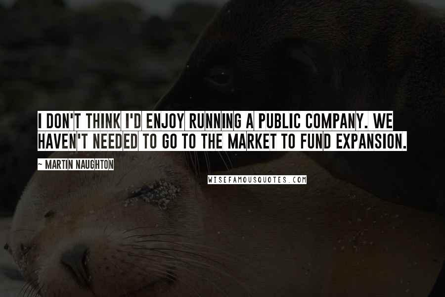 Martin Naughton Quotes: I don't think I'd enjoy running a public company. We haven't needed to go to the market to fund expansion.