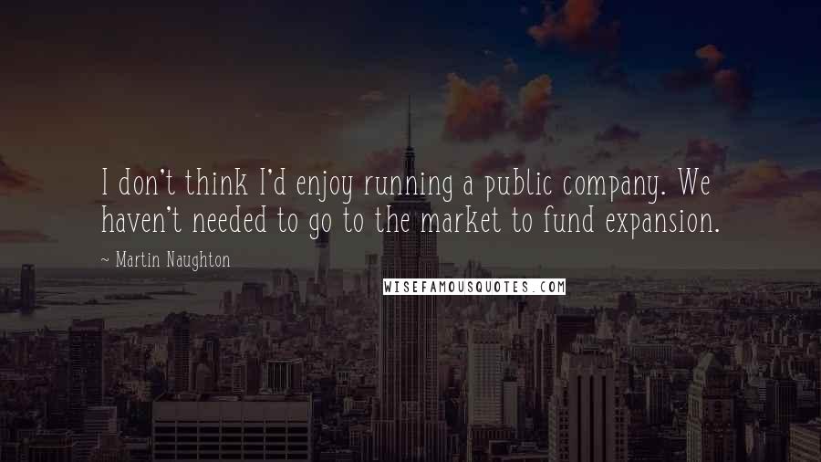 Martin Naughton Quotes: I don't think I'd enjoy running a public company. We haven't needed to go to the market to fund expansion.