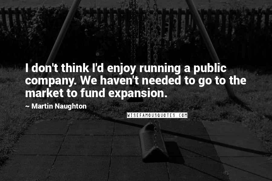 Martin Naughton Quotes: I don't think I'd enjoy running a public company. We haven't needed to go to the market to fund expansion.