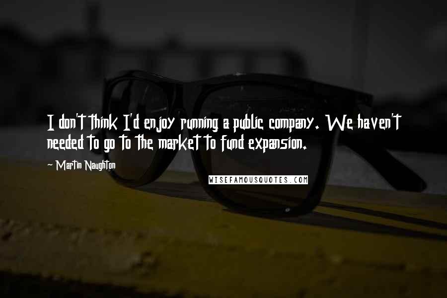 Martin Naughton Quotes: I don't think I'd enjoy running a public company. We haven't needed to go to the market to fund expansion.