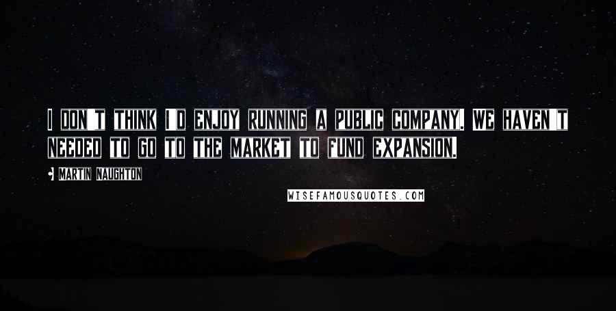 Martin Naughton Quotes: I don't think I'd enjoy running a public company. We haven't needed to go to the market to fund expansion.
