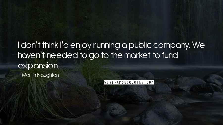 Martin Naughton Quotes: I don't think I'd enjoy running a public company. We haven't needed to go to the market to fund expansion.