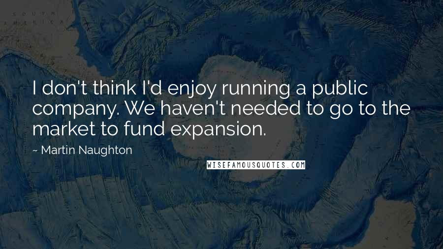 Martin Naughton Quotes: I don't think I'd enjoy running a public company. We haven't needed to go to the market to fund expansion.