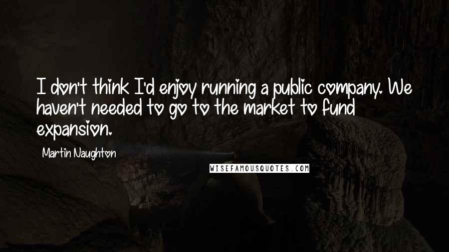 Martin Naughton Quotes: I don't think I'd enjoy running a public company. We haven't needed to go to the market to fund expansion.