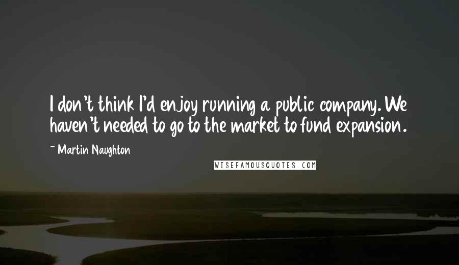 Martin Naughton Quotes: I don't think I'd enjoy running a public company. We haven't needed to go to the market to fund expansion.