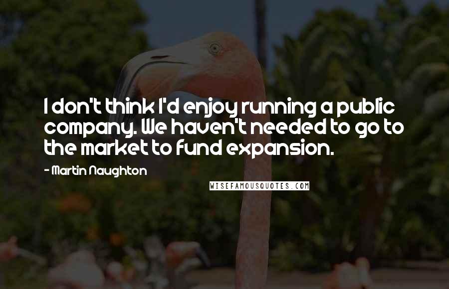 Martin Naughton Quotes: I don't think I'd enjoy running a public company. We haven't needed to go to the market to fund expansion.