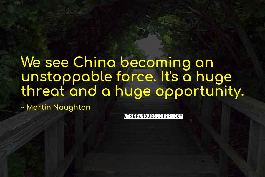 Martin Naughton Quotes: We see China becoming an unstoppable force. It's a huge threat and a huge opportunity.