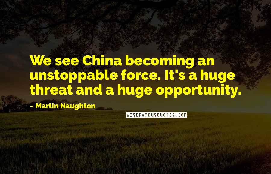 Martin Naughton Quotes: We see China becoming an unstoppable force. It's a huge threat and a huge opportunity.