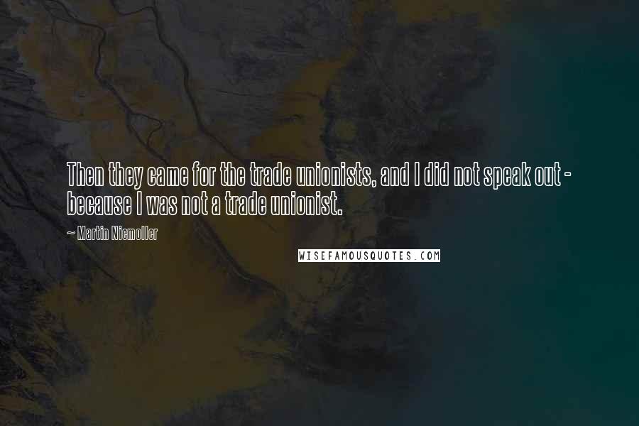 Martin Niemoller Quotes: Then they came for the trade unionists, and I did not speak out - because I was not a trade unionist.