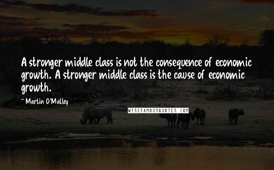 Martin O'Malley Quotes: A stronger middle class is not the consequence of economic growth. A stronger middle class is the cause of economic growth.