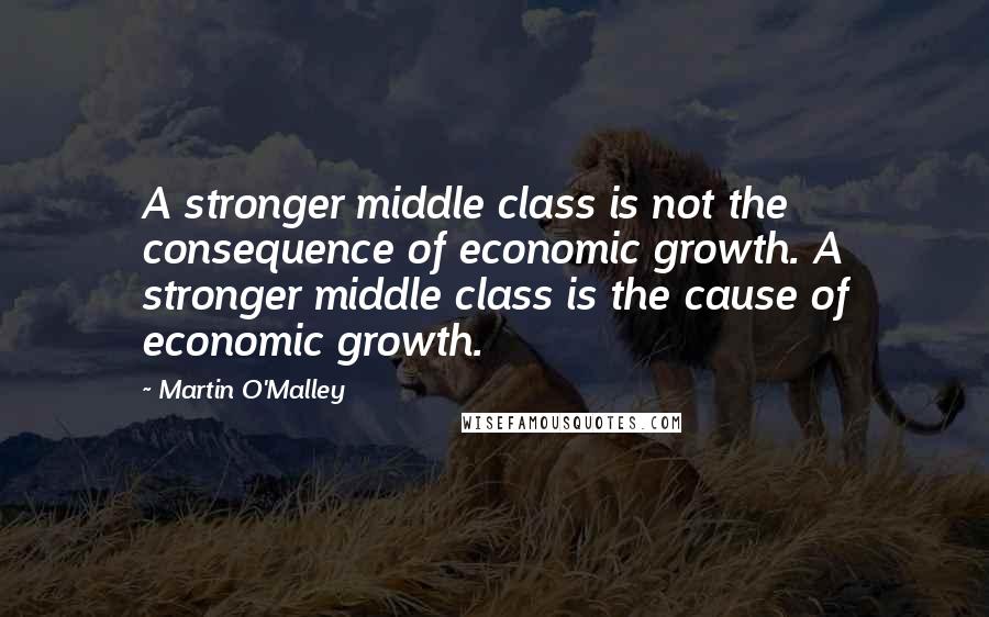 Martin O'Malley Quotes: A stronger middle class is not the consequence of economic growth. A stronger middle class is the cause of economic growth.