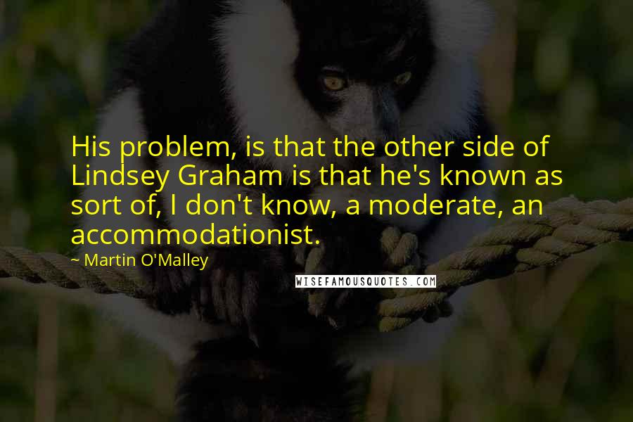 Martin O'Malley Quotes: His problem, is that the other side of Lindsey Graham is that he's known as sort of, I don't know, a moderate, an accommodationist.